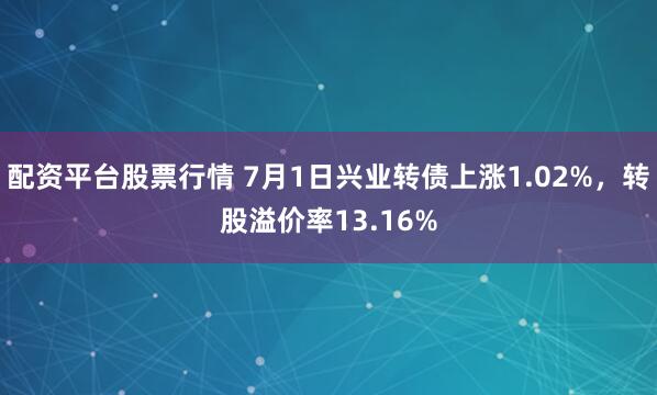 配资平台股票行情 7月1日兴业转债上涨1.02%，转股溢价率13.16%