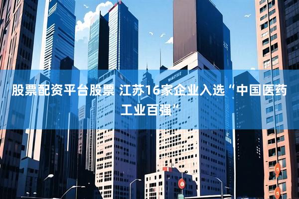 股票配资平台股票 江苏16家企业入选“中国医药工业百强”