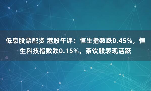 低息股票配资 港股午评：恒生指数跌0.45%，恒生科技指数跌0.15%，茶饮股表现活跃