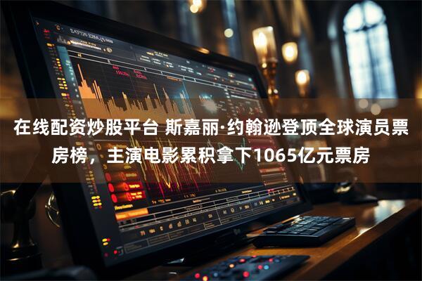在线配资炒股平台 斯嘉丽·约翰逊登顶全球演员票房榜，主演电影累积拿下1065亿元票房