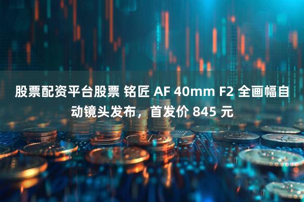 股票配资平台股票 铭匠 AF 40mm F2 全画幅自动镜头发布，首发价 845 元