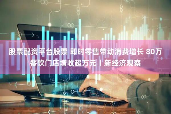 股票配资平台股票 即时零售带动消费增长 80万餐饮门店增收超万元丨新经济观察