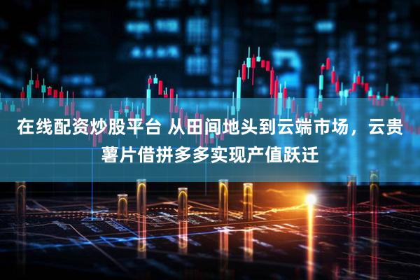 在线配资炒股平台 从田间地头到云端市场，云贵薯片借拼多多实现产值跃迁