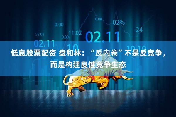 低息股票配资 盘和林：“反内卷”不是反竞争，而是构建良性竞争生态