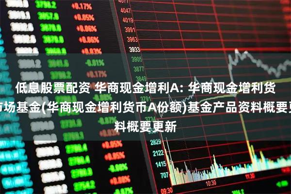 低息股票配资 华商现金增利A: 华商现金增利货币市场基金(华商现金增利货币A份额)基金产品资料概要更新