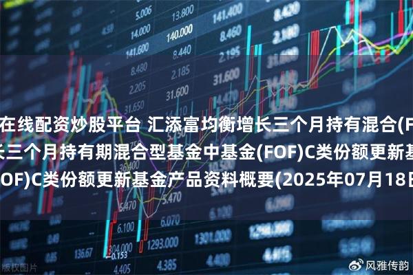 在线配资炒股平台 汇添富均衡增长三个月持有混合(FOF)C: 汇添富均衡增长三个月持有期混合型基金中基金(FOF)C类份额更新基金产品资料概要(2025年07月18日更新)