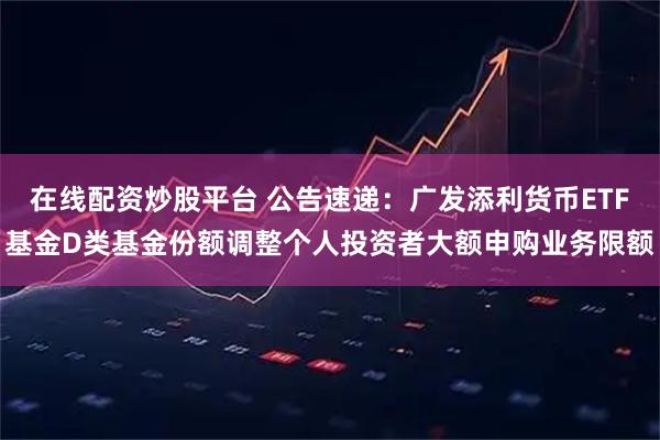 在线配资炒股平台 公告速递：广发添利货币ETF基金D类基金份额调整个人投资者大额申购业务限额
