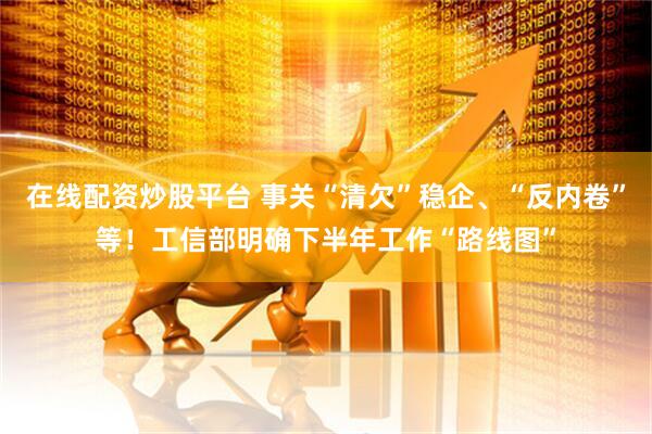 在线配资炒股平台 事关“清欠”稳企、“反内卷”等！工信部明确下半年工作“路线图”