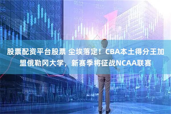 股票配资平台股票 尘埃落定！CBA本土得分王加盟俄勒冈大学，新赛季将征战NCAA联赛