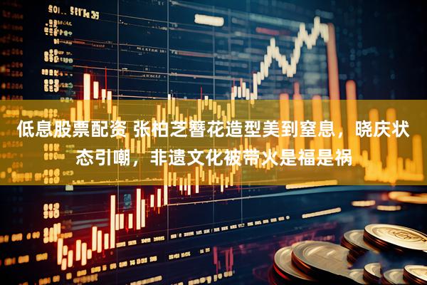 低息股票配资 张柏芝簪花造型美到窒息，晓庆状态引嘲，非遗文化被带火是福是祸