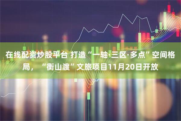 在线配资炒股平台 打造“一轴·三区·多点”空间格局， “衡山渡”文旅项目11月20日开放
