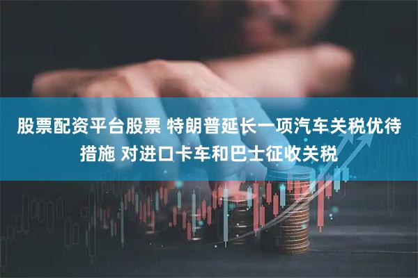 股票配资平台股票 特朗普延长一项汽车关税优待措施 对进口卡车和巴士征收关税