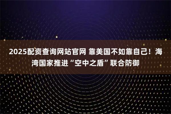 2025配资查询网站官网 靠美国不如靠自己！海湾国家推进“空中之盾”联合防御