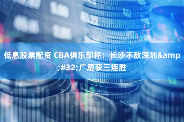 低息股票配资 CBA俱乐部杯:长沙不敌深圳 广厦获三连胜
